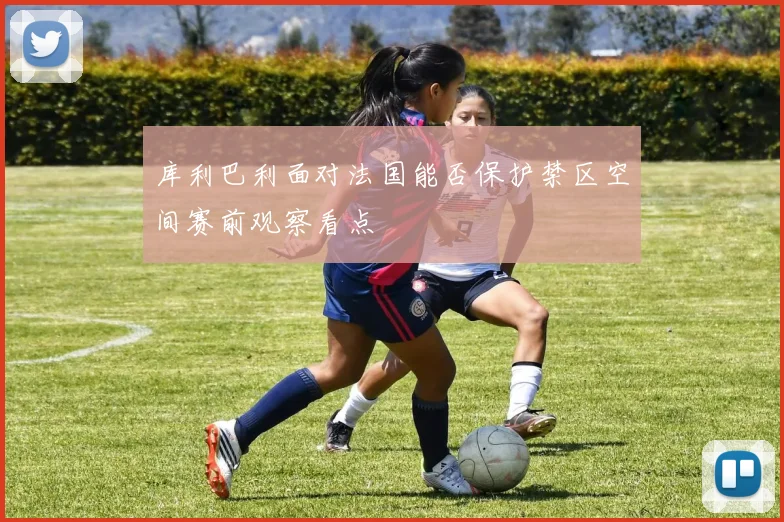 库利巴利面对法国能否保护禁区空间赛前观察看点
