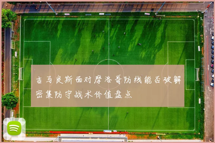 吉马良斯面对摩洛哥防线能否破解密集防守战术价值盘点