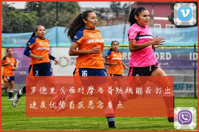 罗德里戈面对摩洛哥防线能否打出速度优势首发悬念看点