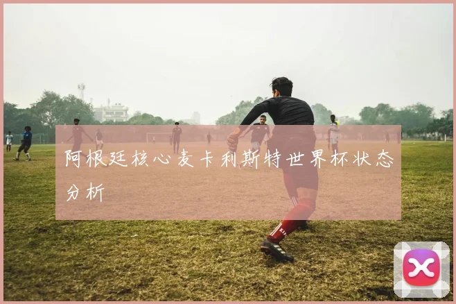 阿根廷核心麦卡利斯特世界杯状态分析
