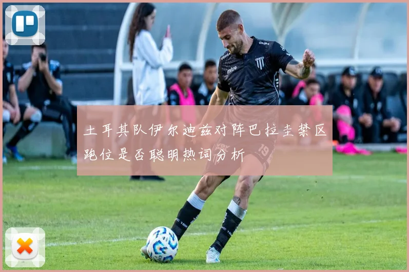 土耳其队伊尔迪兹对阵巴拉圭禁区跑位是否聪明热词分析