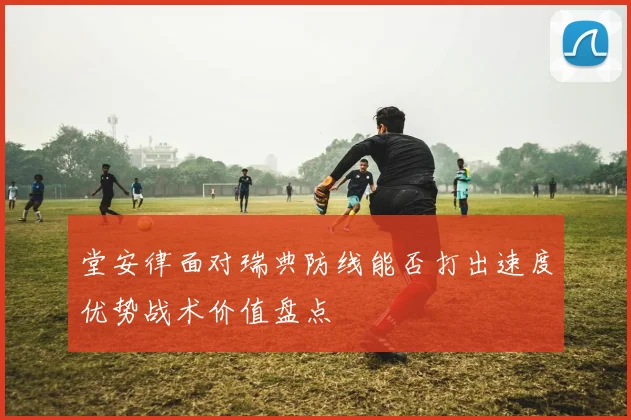 堂安律面对瑞典防线能否打出速度优势战术价值盘点
