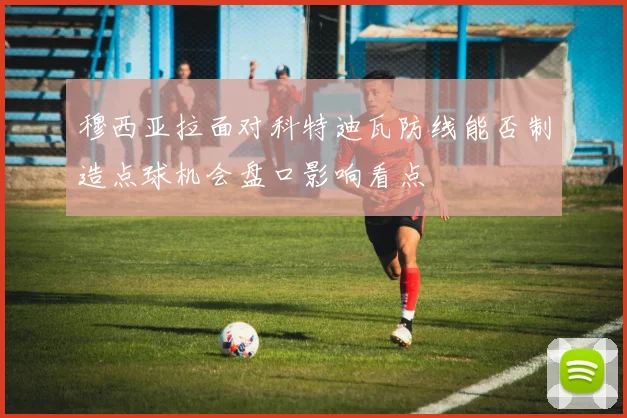 穆西亚拉面对科特迪瓦防线能否制造点球机会盘口影响看点