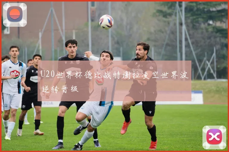 U20世界杯德比战特谢拉凌空世界波逆转晋级