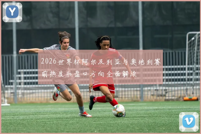 2026世界杯阿尔及利亚与奥地利赛前热度和盘口方向全面解读