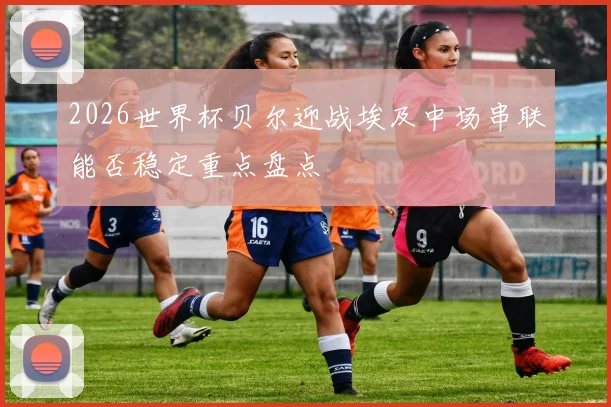 2026世界杯贝尔迎战埃及中场串联能否稳定重点盘点