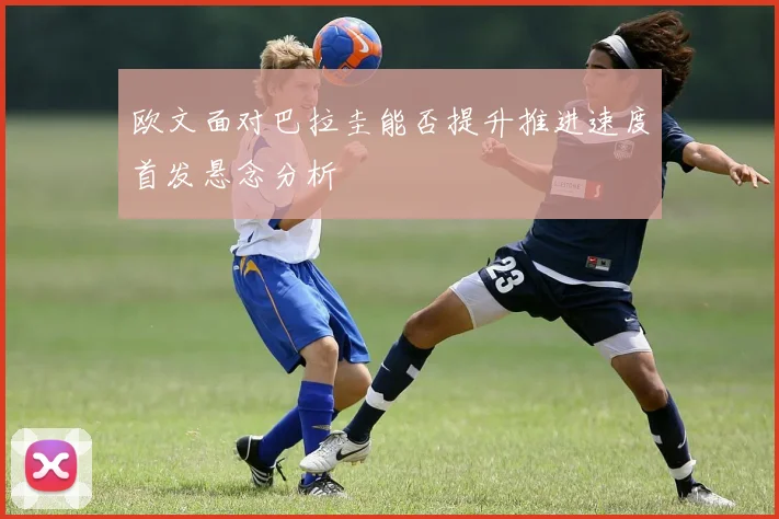 欧文面对巴拉圭能否提升推进速度首发悬念分析