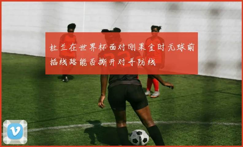 杜兰在世界杯面对刚果金时无球前插线路能否撕开对手防线